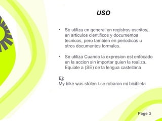 Page 3
USO
• Se utiliza en general en registros escritos,
en articulos cientificos y documentos
tecnicos, pero tambien en periodicos u
otros documentos formales.
• Se utiliza Cuando la expresion est enfocado
en la accion sin importar quien la realiza.
Equiale a (SE) de la lengua castellana
Ej:
My bike was stolen / se robaron mi bicibleta
 