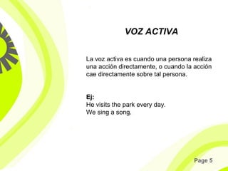 Page 5
La voz activa es cuando una persona realiza
una acción directamente, o cuando la acción
cae directamente sobre tal persona.
Ej:
He visits the park every day.
We sing a song.
VOZ ACTIVA
 