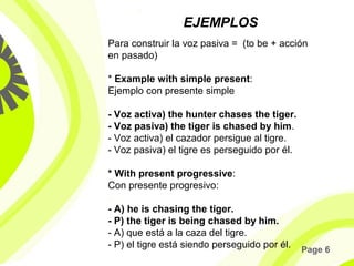 Page 6
EJEMPLOS
Para construir la voz pasiva = (to be + acción
en pasado)
* Example with simple present:
Ejemplo con presente simple
- Voz activa) the hunter chases the tiger.
- Voz pasiva) the tiger is chased by him.
- Voz activa) el cazador persigue al tigre.
- Voz pasiva) el tigre es perseguido por él.
* With present progressive:
Con presente progresivo:
- A) he is chasing the tiger.
- P) the tiger is being chased by him.
- A) que está a la caza del tigre.
- P) el tigre está siendo perseguido por él.
 
