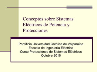 Conceptos sobre Sistemas
Eléctricos de Potencia y
Protecciones
Pontificia Universidad Católica de Valparaíso
Escuela de Ingeniería Eléctrica
Curso Protecciones de Sistemas Eléctricos
Octubre 2016
 