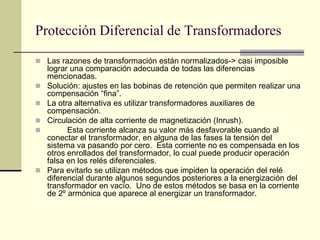 Protección Diferencial de Transformadores
 Las razones de transformación están normalizados-> casi imposible
lograr una comparación adecuada de todas las diferencias
mencionadas.
 Solución: ajustes en las bobinas de retención que permiten realizar una
compensación “fina”.
 La otra alternativa es utilizar transformadores auxiliares de
compensación.
 Circulación de alta corriente de magnetización (Inrush).
 Esta corriente alcanza su valor más desfavorable cuando al
conectar el transformador, en alguna de las fases la tensión del
sistema va pasando por cero. Esta corriente no es compensada en los
otros enrollados del transformador, lo cual puede producir operación
falsa en los relés diferenciales.
 Para evitarlo se utilizan métodos que impiden la operación del relé
diferencial durante algunos segundos posteriores a la energización del
transformador en vacío. Uno de estos métodos se basa en la corriente
de 2º armónica que aparece al energizar un transformador.
 