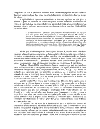 componente da vida na existência humana e além, dando espaço para o paciente desfrutar
da convivência social que lhe é tirada ou dificultada quando um diagnóstico fatal ou trágico
lhe aflige.
A legitimidade da representação mediúnica e do transe hipnótico por qual passa o
médium A pode ser colocada em discussão quando estamos em meios mais céticos em
relação à espiritualidade ou religiosidade. Esta legitimidade pode ser questionada uma vez
que nem todos os enfermos que procuram o médium A obtém a cura. Em Eliade (2000),
encontramos que:
“A experiência mística é geralmente apanágio de uma classe de indivíduos que, seja qual
for o nome que lhe dêem, são especialistas do êxtase (grifo do autor). Os xamanes, os
mágicos, os curandeiros (medicine-men), os extáticos e os inspirados de todas as espécies
distinguem-se do resto da comunidade pela intensidade da sua experiência religiosa: vivem
o sagrado de uma forma mais profunda e mais pessoal que os outros. Na maior parte dos
casos, distinguem-se por um comportamento insólito, pela posse de poderes ocultos, pelas
ligações pessoais e secretas com os seres divinos e demoníacos, por um gênero de vida, uma
maneira de se vestirem, insígnias e idiomas que só a eles pertencem.” (Eliade, 2000, p.81)
Assim, pela experiência pessoal relatada pelo médium A, em que desde a infância,
passando pela adolescência, experiência visões e audições não vivenciadas nem verificáveis
por outras pessoas do seu convívio, podem significar essa sua diferenciação dos demais,
além do seu comportamento ser considerado incomum a ponto de ser tratado com ajuda
psiquiátrica e medicamentosa. O fenômeno da cura é ainda cientificamente provável em
termos experimentais, o que entretanto, não invalida a sua possibilidade de ocorrência.
Ainda em Eliade (2000), os sofrimentos físicos e psíquicos pelo qual um curandeiro
passa pode ser encarado como aprimoramento espiritual com significado iniciático. Estes
sofrimentos configuram-se como “eleição sobrenatural” (Eliade, 2000, p. 224) e podem ser
infligidos por demônios que, em contextos não-cristãos, são os próprios mestres da
iniciação. Destaca a história de Santo Antônio, em que “no fim das contas, são as suas
torturas e as suas “tentações” (grifo do autor) que deram oportunidade a Antônio de
ascender à santidade” (Eliade, 2000, p.223).
Quando Eliade(1992) propõe que “a antropologia filosófica teria alguma coisa a
aprender com a valorização que o homem pré-socrático (em outras palavras, o homem
tradicional) atribuía a sua situação no universo” (Eliade, 1992, p.8), dá os passos iniciais
para o questionamento da conscientização das formas de sofrimento enfrentadas pelo
homem arcaico, que em suas explicações mitológicas pode revelar atitudes não tão
dramáticas e mais normalizadas para instruir seus descendentes. Assim, ressalta a
importância dos mitos, por muito tempo renegados pela razão moderna devido ao seu
caráter instrutivo para a própria história humana e, sobretudo, para a normalidade do
sofrimento na vida humana. A visão do grupo SOL pode se encaixar nesta visão de Eliade
acerca do sofrimento.
Em seguida, Morin(1977) faz o detalhamento para o sofrimento humano na
consciência de uma mudança de atitude otimista em relação a ela. É compreensível que o
autor se coloque além da perspectiva insuficiente sobre a morte, como as de Marx e Freud,
imersos em universalismos que permeavam a ciência às suas épocas, ou seja, valendo-se de
uma percepção antropológica aliada à biológica. Como aponta Pena-Vega(2008), Morin
nos brinda com uma conclusão que abre a “trilha para a construção da hipóteses de uma
 
