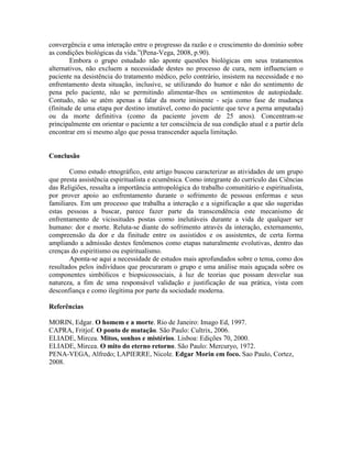 convergência e uma interação entre o progresso da razão e o crescimento do domínio sobre
as condições biológicas da vida.”(Pena-Vega, 2008, p.90).
Embora o grupo estudado não aponte questões biológicas em seus tratamentos
alternativos, não excluem a necessidade destes no processo de cura, nem influenciam o
paciente na desistência do tratamento médico, pelo contrário, insistem na necessidade e no
enfrentamento desta situação, inclusive, se utilizando do humor e não do sentimento de
pena pelo paciente, não se permitindo alimentar-lhes os sentimentos de autopiedade.
Contudo, não se atém apenas a falar da morte iminente - seja como fase de mudança
(finitude de uma etapa por destino imutável, como do paciente que teve a perna amputada)
ou da morte definitiva (como da paciente jovem de 25 anos). Concentram-se
principalmente em orientar o paciente a ter consciência de sua condição atual e a partir dela
encontrar em si mesmo algo que possa transcender aquela limitação.
Conclusão
Como estudo etnográfico, este artigo buscou caracterizar as atividades de um grupo
que presta assistência espiritualista e ecumênica. Como integrante do currículo das Ciências
das Religiões, ressalta a importância antropológica do trabalho comunitário e espiritualista,
por prover apoio ao enfrentamento durante o sofrimento de pessoas enfermas e seus
familiares. Em um processo que trabalha a interação e a significação a que são sugeridas
estas pessoas a buscar, parece fazer parte da transcendência este mecanismo de
enfrentamento de vicissitudes postas como inelutáveis durante a vida de qualquer ser
humano: dor e morte. Reluta-se diante do sofrimento através da interação, externamento,
compreensão da dor e da finitude entre os assistidos e os assistentes, de certa forma
ampliando a admissão destes fenômenos como etapas naturalmente evolutivas, dentro das
crenças do espiritismo ou espiritualismo.
Aponta-se aqui a necessidade de estudos mais aprofundados sobre o tema, como dos
resultados pelos indivíduos que procuraram o grupo e uma análise mais aguçada sobre os
componentes simbólicos e biopsicossociais, à luz de teorias que possam desvelar sua
natureza, a fim de uma responsável validação e justificação de sua prática, vista com
desconfiança e como ilegítima por parte da sociedade moderna.
Referências
MORIN, Edgar. O homem e a morte. Rio de Janeiro: Imago Ed, 1997.
CAPRA, Fritjof. O ponto de mutação. São Paulo: Cultrix, 2006.
ELIADE, Mircea. Mitos, sonhos e mistérios. Lisboa: Edições 70, 2000.
ELIADE, Mircea. O mito do eterno retorno. São Paulo: Mercuryo, 1972.
PENA-VEGA, Alfredo; LAPIERRE, Nicole. Edgar Morin em foco. Sao Paulo, Cortez,
2008.
 