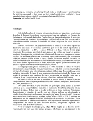 for meaning and normality for suffering through myth, as Eliade said; we aim to analyze
the activities developed by this group and their social contributions verifiable by these
transdisciplinary authors with high importance to Science of Religions.
Keywords: spirituality, health, death.
Introdução
Este trabalho, além de procurar inicialmente atender aos requisitos e objetivos da
disciplina de Estudos Etnográficos, componente curricular da graduação em Ciências das
Religiões na Universidade Federal da Paraíba, busca a divulgação científica de conceitos
contemporâneos que revelam a importância da espiritualidade como fator que propicia o
enfrentamento menos dramático e traumático de crises e tragédias em saúde coletiva e
individual.
Para tal, foi escolhido um grupo representante da extensão de um centro espírita que
desenvolve atividades de assistência combinada por ações de caráter espiritualista e
simbólico-materialista – o SOL – Serviço Ostensivo de Luz. Trata-se de um grupo
organizado de assistência espiritualista para pessoas que sofrem de câncer ou doenças
terminais. Além de prestar assistência para afligidos pela doença, seus integrantes procuram
envolver os familiares próximos da pessoa que recebe sua assistência. São pessoas que
procuram o centro espírita ao qual o grupo é ligado, doentes de hospitais que estão em
situações inevitáveis de sofrimento pela iminência de uma mudança brusca em seu estilo de
vida ou até mesmo a possibilidade da morte, bem como aqueles que foram afetados pela
perda de alguém altamente estimado de seu círculo pessoal.
Nossa pesquisa etnográfica constituiu-se de visitas realizadas no sentido de observar
e relatar as atividades realizadas pelo grupo denominado SOL, bem como sua organização e
estrutura. Contou com uma entrevista direcionada ao médium aqui denominado A e com a
audição e transcrição de falas de uma psicoterapeuta aqui denominada B, durante uma
sessão de preparação dos membros do grupo, presenciada na segunda visita, para a
realização de um evento de apoio aos enfermos e familiares no Canto do Uirapuru.
Os marcos teóricos em que se embasam a análise, síntese e padronização dos
comportamentos revelados pelo grupo estudado neste trabalho etnográfico, são definidos
por Capra, Morin e Eliade.
De forma filosófica, Capra apresenta um paradigma entre ciência e espírito,
verificada após a Idade Moderna e o advento do Iluminismo de vertente cartesiana, em que
o paciente é deixado de lado para se abordar as doenças de forma mecânica, “localizadas,
diagnosticadas e rotuladas de acordo com um sistema definido de classificação, e
estudáveis em hospitais transformados, das medievais “casas de misericórdia” (aspas do
autor), em centros de diagnóstico, terapia e ensino.” (Capra, 2006, p.123). A partir de seu
apontamento de um modelo biomédico insuficiente no tratamento de enfermos, faz-se
possível considerar as terapias alternativas de base espiritualista como uma representação
complementar em busca de uma medicina holística, integradora, orgânica, não-
reducionista, além do método cartesiano.
Com abordagem bioantropológica, Edgar Morin propõe que o binômio morte-
renascimento faz parte das mais antigas crenças e ideologias que acompanham e são
 