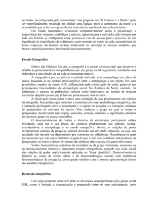 recriadas, reconfiguradas pela humanidade. Sua proposta em “O Homem e a Morte” pode
ser superficialmente resumida em indicar uma ligação entre o sentimento da morte e a
necessidade que se faz emergente de sua consciência, auxiliando seu enfrentamento.
Em Eliade buscaremos evidenciar comparativamente como a preservação e
importância dos sistemas simbólicos e míticos, representados e utilizados pelo homem por
toda sua história se configuram como potenciais vias de acesso para o processo de dar
significado às experiências de sofrimento como normais no curso da vida, característica do
homo religiosus, do homem arcaico, tradicional em oposição ao homem moderno, que
busca o aperfeiçoamento e atualização incessantemente.
Estudo Etnográfico
Dentro das Ciências Sociais, a etnografia é o estudo sistematizado que descreve e
detalha as particularidades compartilhadas por um grupo social organizado, estudando seus
indivíduos e seus modos de ser e de se comunicar entre si.
A etnografia é por excelência o método utilizado pela antropologia na coleta de
dados, baseando-se no contato inter-subjetivo entre o antropólogo e seu objeto. Em seus
primórdios, meados do século XIX, influenciado pela colonização de então, guiou-se por
pressupostos funcionalistas da antropologia social. Na América do Norte, contudo, foi
enfatizado o aspecto de patrimônio cultural como importante, no sentido de resgatar
memórias daqueles povos que já haviam praticamente sido extintos.
A observação participante é antes uma estratégia do que propriamente um método
da etnografia. Seus pilares que modelam e sustentam-no como metodologia etnográfica, são
a interação prolongada entre o pesquisador e o sujeito da pesquisa e a interação cotidiana
do pesquisador no universo do sujeito. Visa conhecer o grupo no qual se insere o
pesquisador, descrevendo suas regras, conceitos, crenças, símbolos e significados próprios
de um povo, grupo ou espaço específico.
O desenvolvimento de visões e técnicas da observação participante sofreu
influência, cada um à sua época, do contexto predominante nas ciências sociais,
estendendo-se à antropologia e ao estudo etnográfico. Assim, as relações de poder
influenciaram achados de pesquisa, embora devendo sua atividade imparcial, ou seja, seu
resultado não deveria ser determinado por contextos ou influências. Reconheceu-se mais
recentemente que esta imparcialidade exigida de que existe uma realidade independente do
pesquisador, no início e desenvolvimento das ciências ditas sociais, foi quase inexistente.
Visões funcionalistas orgânicas da sociedade ou de grupo feministas, marxistas ou
de interacionalismo simbólico, marcaram estudos etnográficos, segundo sua visão social
das relações de poder implicitamente aplicadas ao “fazer científico”. Desenvolveram-se
também as visões da teoria crítica e da etnometodologia, escolas com tendências
fenomenológicas da etnografia, preocupadas também com a própria epistemologia dentro
dos modelos etnográficos.
Descrição etnográfica.
Esta seção pretende descrever tanto as atividades desempenhadas pelo grupo social
SOL, como é baseada a comunicação e preparação entre os seus participantes, tanto
 