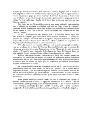 daqueles que prestam a assistência, bem como se dá a relação do grupo com os assistidos.
Trata de parte da sua filosofia e embasamento espiritual, em que se baseia o pensamento do
pessoal integrante do grupo que presta o serviço; da estrutura física onde se desenvolvem
suas atividades e como esta se integra e demonstra o pensamento do grupo, de forma de
prática. As observações aqui relatadas são fruto de duas visitas que realizamos ao local
Canto do Uirapuru.
Nas visitas não nos foi permitido presenciar uma sessão mediúnica e de entrevistas
com o médium que coordena os trabalhos espirituais no Sítio “Canto do Uirapuru”,
localizado no Vale do Gramame, que contou também com mais cinco integrantes do Grupo
do Sol, ligados a União Espírita Diogo Vasconcelos Lisboa, que também atua no Sítio
Canto do Uirapuru.
No dia 23 de setembro de 2012, domingo, às 9:15 hs, iniciamos o nosso trajeto até o
Sitio Canto do Uirapuru, para realizarmos nossa primeira observação. O cenário do
percurso até a chegada no sítio Canto do Uirapuru é de pouca intervenção urbanística:
muito verde, árvores de flores e frutos, estrada não asfaltada, de barro. Ao chegarmos, nos
dirigimos ao local onde se realizam as reuniões mediúnicas.
O local é acessível por ruas não asfaltadas, onde há indicações por placas gráficas
para que se chegue até o Canto do Uirapuru. Em uma bifurcação logo no começo das
estradas de terra, encontra-se uma faixa com os escritos: "Deus seja louvado em nossas
atitudes - Zé", porém sem a indicação de localização do Canto do Uirapuru. Estas são
palavras de Zé Grosso, como confirma o médium A, que incorpora este espírito.
Existem não apenas árvores e vegetação até o local, mas também residências,
modestas em sua construção, mas amplas em espaços que abrigam árvores de frutas como
manga e pinha. Há um bar e uma igreja. O próprio espaço do Canto do Uirapuru é amplo e
se destaca entre os demais da região por sua construção de estrutura peculiarmente
indígena, assemelhando-se às ocas.
Os jardins são delimitados por uma espécie de cercado de Sansevieria trifasciata,
popularmente conhecida como "espada de São Jorge", planta a que se atribui poderes
mágicos de proteção. Além de cercarem os jardins, também são encontradas em torno das
árvores dedicadas às pessoas que desencarnaram. A estrutura interna da oca é sustentada
por 32 pilares constituindo o formato circular e quatro pilares mais robustos mais ao centro
do "Ninhão".
Uma grande construção circular coberta de sisal e sustentada por colunas de
madeira, lembra uma oca de índios. O espaço foi denominado de “O Ninhão” , por ser
como um ninho grande que abriga vários pássaros (Figura 1). São três os acessos de entrada
– um principal, delimitado por duas grandes aberturas, com cortinas levemente
transparentes de coloração branca, onde, para entrar, é obrigatória a retirada dos calçados.
 