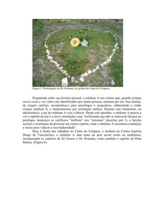 Figura 3. Homenagem ao Dr. Romano, no jardim do Canto do Uirapuru.
Perguntado sobre sua história pessoal, o médium A nos contou que, quando criança
ouvia vozes e via vultos não identificados por outras pessoas, somente por ele. Sua família,
de origem católica, encaminhou-o para psicólogos e psiquiatras, submetendo a então
criança médium A, a medicamentos por orientação médica. Durante este tratamento, na
adolescência, o pai do médium A veio a falecer. Desde este episódio, o médium A passou a
ver o espírito do pai e a ouvir orientações suas. Verificando que não se tratava de doença ou
patologia, tampouco se verificava “melhora” nos “sintomas” descritos por A, a família
aceitou a orientação de procurar um centro espírita, onde o médium A encontrou condições
e meios para “educar a sua mediunidade”.
Hoje à frente dos trabalhos no Canto do Uirapuru, e também no Centro Espírita
Diogo de Vasconcelos, o médium A atua tanto na área social como na mediúnica,
incorporando os espíritos de Zé Grosso e Dr. Romano, como também o espírito de Pena
Branca. (Figura 4):
 