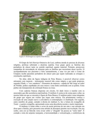 Figura 4. Homenagem ao espírito Pena Branca.
O Grupo do Sol (Serviço Ostensivo de Luz), embora atenda às pessoas de diversas
religiões, professa sobretudo a doutrina espírita. Esse grupo apoia as famílias dos
portadores de câncer tanto no sentido espiritual, quanto material. Portanto, promovem
campanhas de arrecadação de alimento para as famílias que necessitam desse auxílio. O
acompanhamento aos pacientes é feito semanalmente, e uma vez por mês o Canto do
Uirapuru recebe pacientes portadores de câncer para que sejam realizadas as cirurgias e
orientações espirituais.
No altar, além da figura indígena de Pena Branca, é possível observar cestos
artesanais com maracás - instrumento musical tido como mágico e que pode propiciar,
segundo Eliade, o “voo xamânico”. Elementos da natureza - espada de São Jorge ao redor
do Ninhão, pedras espalhadas em seus muros e uma fonte construída com as pedras. Estas
pedras são transparentes de coloração branca ou rosas.
Com cadeiras brancas dispostas em círculo, foi dado início à reunião com os
associados que dão assistência espiritualista. O médium A senta-se de costas para o altar, na
mesma linha em que se encontra a figura de Pena Branca. O médium pede à uma integrante
do grupo que segura um violino que toque uma música. Ela prontamente começa a
execução de uma canção suave e convidativa à contemplação e à meditação. Em seguida,
outro membro do grupo, sentado à direita do médium A, faz a leitura do evangelho de
Tomé - o quinto evangelho, apresentado como uma descoberta recente e muito importante.
O médium A relata sobre o aviso da morte próxima de um ente e sua omissão em
dizer para a família, pois presumia uma atitude de desespero perante sua revelação. Em seu
sonho, uma avó já falecida viera avisar sobre a "chegada" da pessoa ao "outro lado". É
contado o mito da serpente rastejante, a horizontalidade e verticalização, o simbolismo da
 