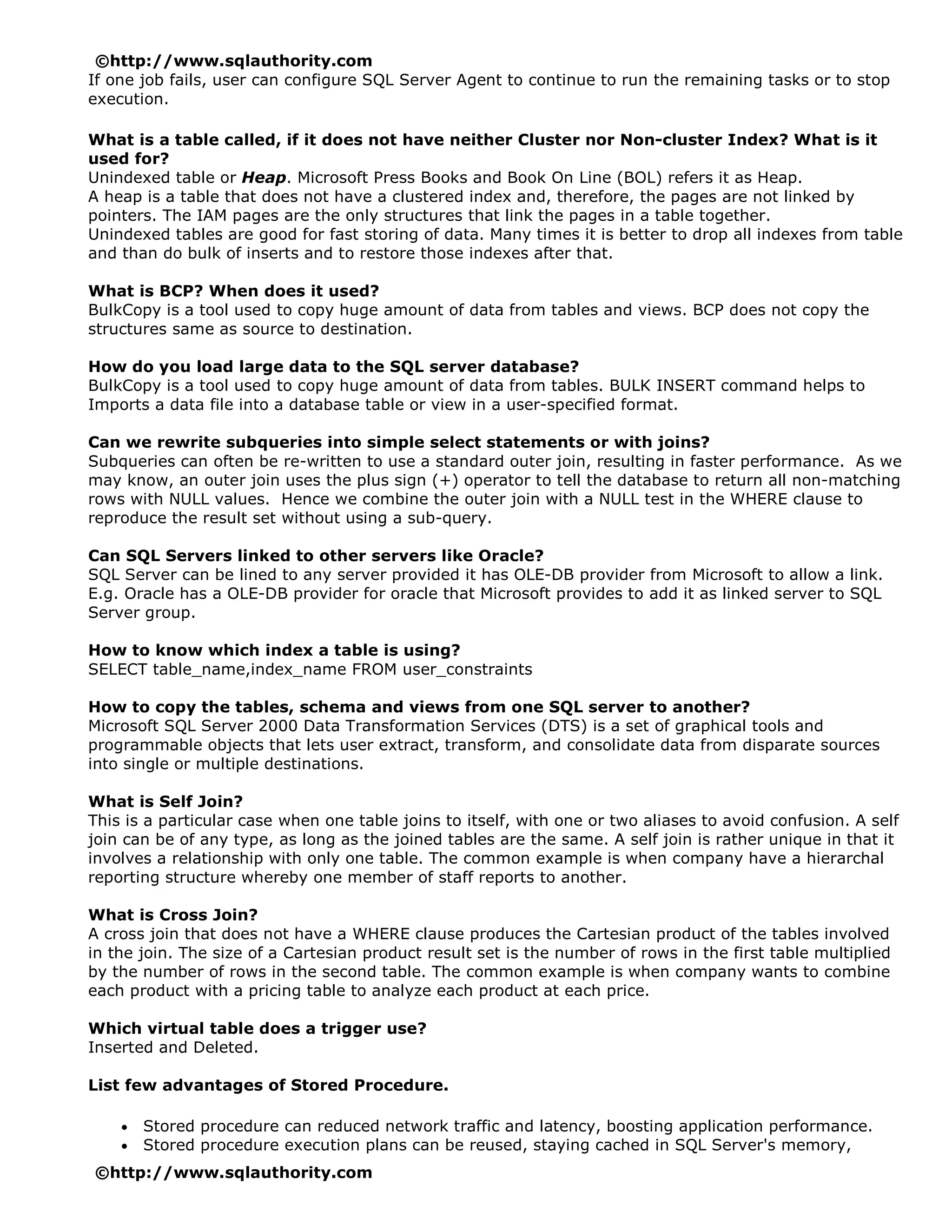 ©http://www.sqlauthority.com
If one job fails, user can configure SQL Server Agent to continue to run the remaining tasks or to stop
execution.

What is a table called, if it does not have neither Cluster nor Non-cluster Index? What is it
used for?
Unindexed table or Heap. Microsoft Press Books and Book On Line (BOL) refers it as Heap.
A heap is a table that does not have a clustered index and, therefore, the pages are not linked by
pointers. The IAM pages are the only structures that link the pages in a table together.
Unindexed tables are good for fast storing of data. Many times it is better to drop all indexes from table
and than do bulk of inserts and to restore those indexes after that.

What is BCP? When does it used?
BulkCopy is a tool used to copy huge amount of data from tables and views. BCP does not copy the
structures same as source to destination.

How do you load large data to the SQL server database?
BulkCopy is a tool used to copy huge amount of data from tables. BULK INSERT command helps to
Imports a data file into a database table or view in a user-specified format.

Can we rewrite subqueries into simple select statements or with joins?
Subqueries can often be re-written to use a standard outer join, resulting in faster performance. As we
may know, an outer join uses the plus sign (+) operator to tell the database to return all non-matching
rows with NULL values. Hence we combine the outer join with a NULL test in the WHERE clause to
reproduce the result set without using a sub-query.

Can SQL Servers linked to other servers like Oracle?
SQL Server can be lined to any server provided it has OLE-DB provider from Microsoft to allow a link.
E.g. Oracle has a OLE-DB provider for oracle that Microsoft provides to add it as linked server to SQL
Server group.

How to know which index a table is using?
SELECT table_name,index_name FROM user_constraints

How to copy the tables, schema and views from one SQL server to another?
Microsoft SQL Server 2000 Data Transformation Services (DTS) is a set of graphical tools and
programmable objects that lets user extract, transform, and consolidate data from disparate sources
into single or multiple destinations.

What is Self Join?
This is a particular case when one table joins to itself, with one or two aliases to avoid confusion. A self
join can be of any type, as long as the joined tables are the same. A self join is rather unique in that it
involves a relationship with only one table. The common example is when company have a hierarchal
reporting structure whereby one member of staff reports to another.

What is Cross Join?
A cross join that does not have a WHERE clause produces the Cartesian product of the tables involved
in the join. The size of a Cartesian product result set is the number of rows in the first table multiplied
by the number of rows in the second table. The common example is when company wants to combine
each product with a pricing table to analyze each product at each price.

Which virtual table does a trigger use?
Inserted and Deleted.

List few advantages of Stored Procedure.

    •   Stored procedure can reduced network traffic and latency, boosting application performance.
    •   Stored procedure execution plans can be reused, staying cached in SQL Server's memory,
©http://www.sqlauthority.com
 