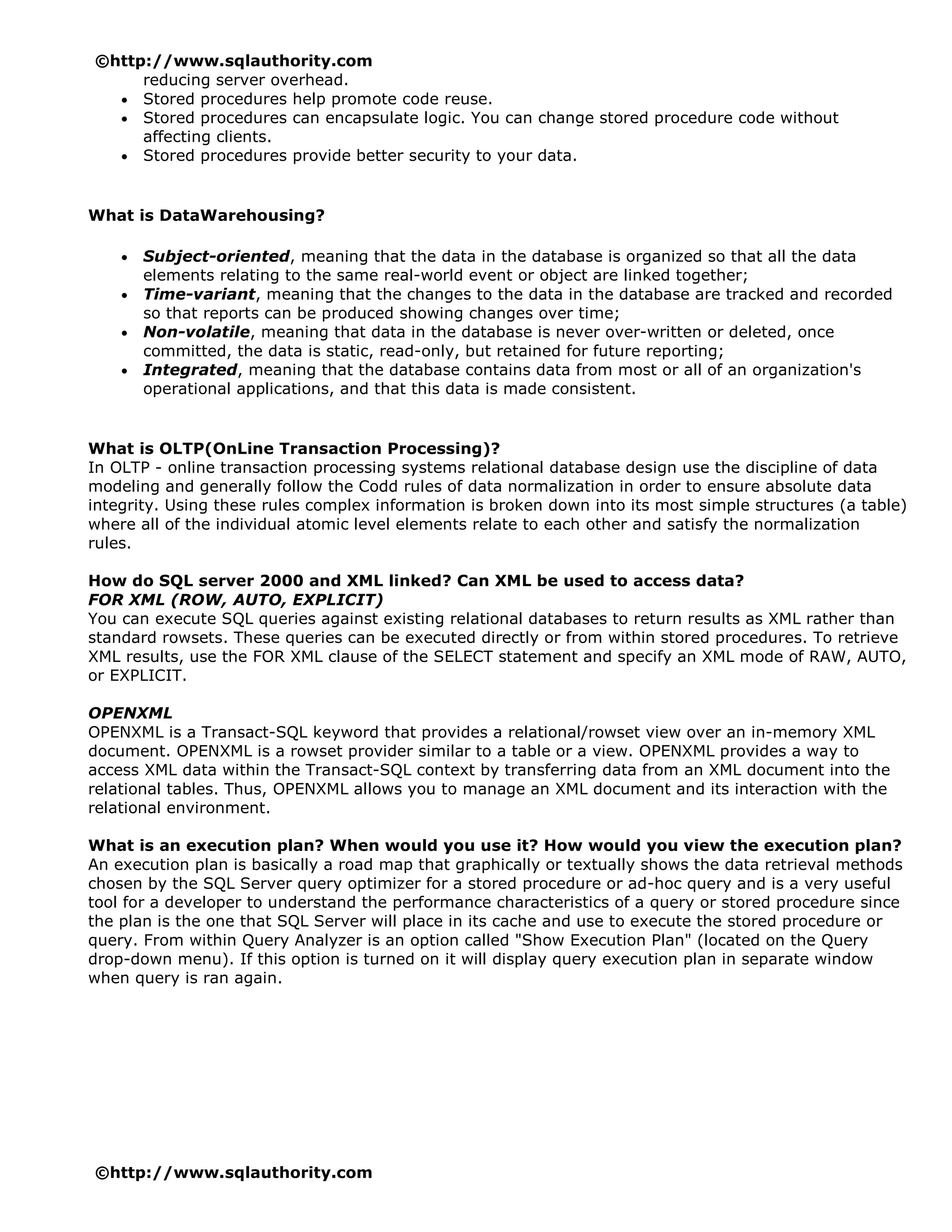 ©http://www.sqlauthority.com
     reducing server overhead.
  • Stored procedures help promote code reuse.
  • Stored procedures can encapsulate logic. You can change stored procedure code without
     affecting clients.
  • Stored procedures provide better security to your data.



What is DataWarehousing?

    •   Subject-oriented, meaning that the data in the database is organized so that all the data
        elements relating to the same real-world event or object are linked together;
    •   Time-variant, meaning that the changes to the data in the database are tracked and recorded
        so that reports can be produced showing changes over time;
    •   Non-volatile, meaning that data in the database is never over-written or deleted, once
        committed, the data is static, read-only, but retained for future reporting;
    •   Integrated, meaning that the database contains data from most or all of an organization's
        operational applications, and that this data is made consistent.


What is OLTP(OnLine Transaction Processing)?
In OLTP - online transaction processing systems relational database design use the discipline of data
modeling and generally follow the Codd rules of data normalization in order to ensure absolute data
integrity. Using these rules complex information is broken down into its most simple structures (a table)
where all of the individual atomic level elements relate to each other and satisfy the normalization
rules.

How do SQL server 2000 and XML linked? Can XML be used to access data?
FOR XML (ROW, AUTO, EXPLICIT)
You can execute SQL queries against existing relational databases to return results as XML rather than
standard rowsets. These queries can be executed directly or from within stored procedures. To retrieve
XML results, use the FOR XML clause of the SELECT statement and specify an XML mode of RAW, AUTO,
or EXPLICIT.

OPENXML
OPENXML is a Transact-SQL keyword that provides a relational/rowset view over an in-memory XML
document. OPENXML is a rowset provider similar to a table or a view. OPENXML provides a way to
access XML data within the Transact-SQL context by transferring data from an XML document into the
relational tables. Thus, OPENXML allows you to manage an XML document and its interaction with the
relational environment.

What is an execution plan? When would you use it? How would you view the execution plan?
An execution plan is basically a road map that graphically or textually shows the data retrieval methods
chosen by the SQL Server query optimizer for a stored procedure or ad-hoc query and is a very useful
tool for a developer to understand the performance characteristics of a query or stored procedure since
the plan is the one that SQL Server will place in its cache and use to execute the stored procedure or
query. From within Query Analyzer is an option called "Show Execution Plan" (located on the Query
drop-down menu). If this option is turned on it will display query execution plan in separate window
when query is ran again.




©http://www.sqlauthority.com
 