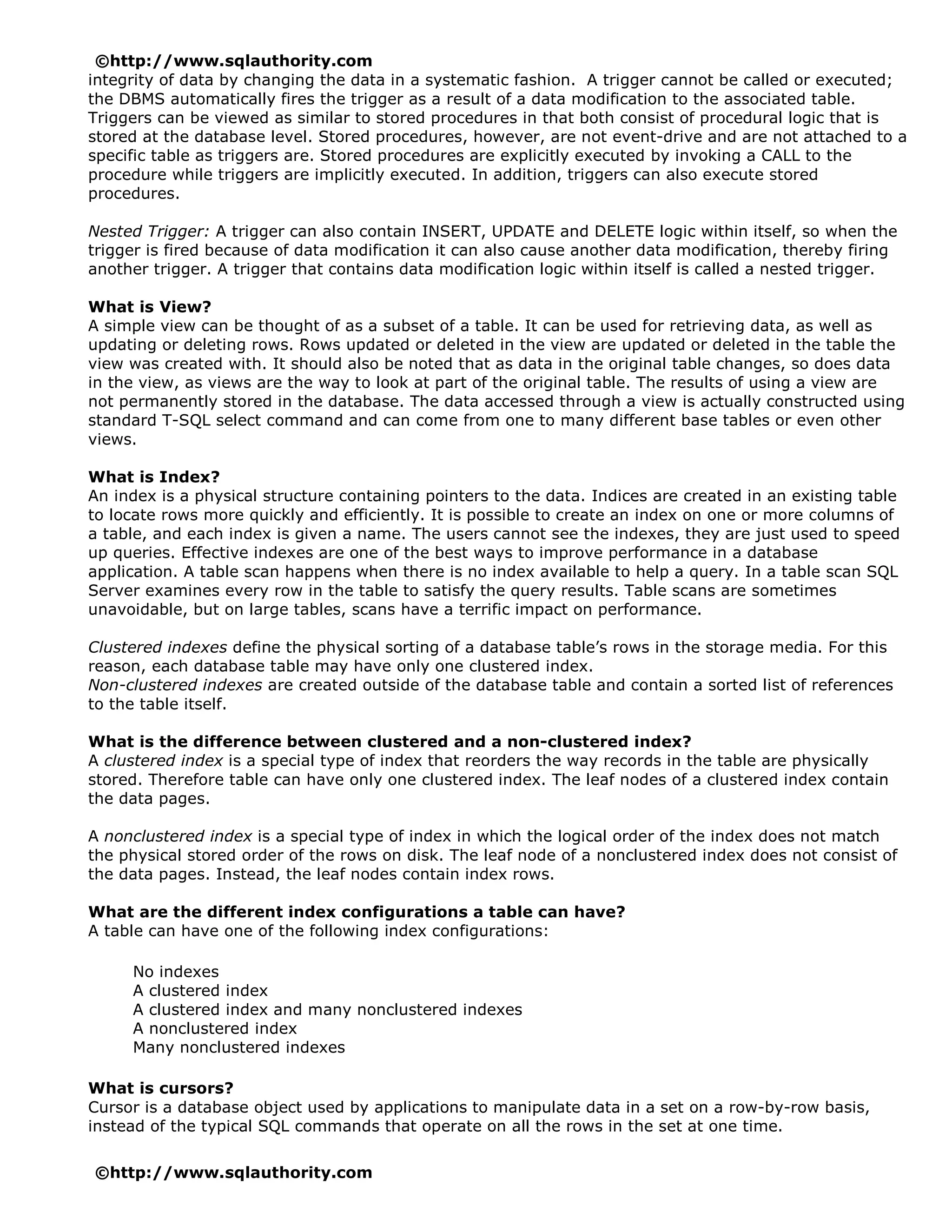 ©http://www.sqlauthority.com
integrity of data by changing the data in a systematic fashion. A trigger cannot be called or executed;
the DBMS automatically fires the trigger as a result of a data modification to the associated table.
Triggers can be viewed as similar to stored procedures in that both consist of procedural logic that is
stored at the database level. Stored procedures, however, are not event-drive and are not attached to a
specific table as triggers are. Stored procedures are explicitly executed by invoking a CALL to the
procedure while triggers are implicitly executed. In addition, triggers can also execute stored
procedures.

Nested Trigger: A trigger can also contain INSERT, UPDATE and DELETE logic within itself, so when the
trigger is fired because of data modification it can also cause another data modification, thereby firing
another trigger. A trigger that contains data modification logic within itself is called a nested trigger.

What is View?
A simple view can be thought of as a subset of a table. It can be used for retrieving data, as well as
updating or deleting rows. Rows updated or deleted in the view are updated or deleted in the table the
view was created with. It should also be noted that as data in the original table changes, so does data
in the view, as views are the way to look at part of the original table. The results of using a view are
not permanently stored in the database. The data accessed through a view is actually constructed using
standard T-SQL select command and can come from one to many different base tables or even other
views.

What is Index?
An index is a physical structure containing pointers to the data. Indices are created in an existing table
to locate rows more quickly and efficiently. It is possible to create an index on one or more columns of
a table, and each index is given a name. The users cannot see the indexes, they are just used to speed
up queries. Effective indexes are one of the best ways to improve performance in a database
application. A table scan happens when there is no index available to help a query. In a table scan SQL
Server examines every row in the table to satisfy the query results. Table scans are sometimes
unavoidable, but on large tables, scans have a terrific impact on performance.

Clustered indexes define the physical sorting of a database table’s rows in the storage media. For this
reason, each database table may have only one clustered index.
Non-clustered indexes are created outside of the database table and contain a sorted list of references
to the table itself.

What is the difference between clustered and a non-clustered index?
A clustered index is a special type of index that reorders the way records in the table are physically
stored. Therefore table can have only one clustered index. The leaf nodes of a clustered index contain
the data pages.

A nonclustered index is a special type of index in which the logical order of the index does not match
the physical stored order of the rows on disk. The leaf node of a nonclustered index does not consist of
the data pages. Instead, the leaf nodes contain index rows.

What are the different index configurations a table can have?
A table can have one of the following index configurations:

     No indexes
     A clustered index
     A clustered index and many nonclustered indexes
     A nonclustered index
     Many nonclustered indexes

What is cursors?
Cursor is a database object used by applications to manipulate data in a set on a row-by-row basis,
instead of the typical SQL commands that operate on all the rows in the set at one time.

©http://www.sqlauthority.com
 