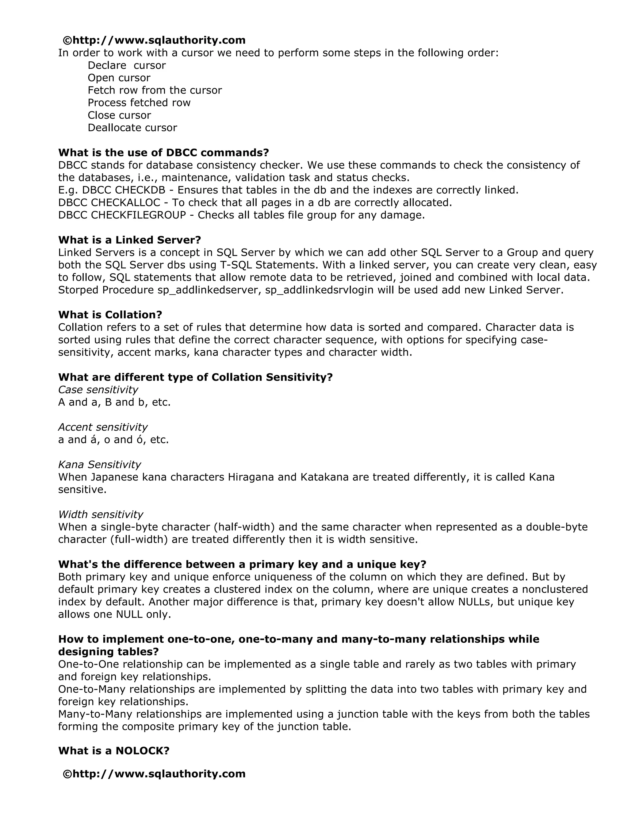 ©http://www.sqlauthority.com
In order to work with a cursor we need to perform some steps in the following order:
      Declare cursor
      Open cursor
      Fetch row from the cursor
      Process fetched row
      Close cursor
      Deallocate cursor

What is the use of DBCC commands?
DBCC stands for database consistency checker. We use these commands to check the consistency of
the databases, i.e., maintenance, validation task and status checks.
E.g. DBCC CHECKDB - Ensures that tables in the db and the indexes are correctly linked.
DBCC CHECKALLOC - To check that all pages in a db are correctly allocated.
DBCC CHECKFILEGROUP - Checks all tables file group for any damage.

What is a Linked Server?
Linked Servers is a concept in SQL Server by which we can add other SQL Server to a Group and query
both the SQL Server dbs using T-SQL Statements. With a linked server, you can create very clean, easy
to follow, SQL statements that allow remote data to be retrieved, joined and combined with local data.
Storped Procedure sp_addlinkedserver, sp_addlinkedsrvlogin will be used add new Linked Server.

What is Collation?
Collation refers to a set of rules that determine how data is sorted and compared. Character data is
sorted using rules that define the correct character sequence, with options for specifying case-
sensitivity, accent marks, kana character types and character width.

What are different type of Collation Sensitivity?
Case sensitivity
A and a, B and b, etc.

Accent sensitivity
a and á, o and ó, etc.

Kana Sensitivity
When Japanese kana characters Hiragana and Katakana are treated differently, it is called Kana
sensitive.

Width sensitivity
When a single-byte character (half-width) and the same character when represented as a double-byte
character (full-width) are treated differently then it is width sensitive.

What's the difference between a primary key and a unique key?
Both primary key and unique enforce uniqueness of the column on which they are defined. But by
default primary key creates a clustered index on the column, where are unique creates a nonclustered
index by default. Another major difference is that, primary key doesn't allow NULLs, but unique key
allows one NULL only.

How to implement one-to-one, one-to-many and many-to-many relationships while
designing tables?
One-to-One relationship can be implemented as a single table and rarely as two tables with primary
and foreign key relationships.
One-to-Many relationships are implemented by splitting the data into two tables with primary key and
foreign key relationships.
Many-to-Many relationships are implemented using a junction table with the keys from both the tables
forming the composite primary key of the junction table.

What is a NOLOCK?

©http://www.sqlauthority.com
 