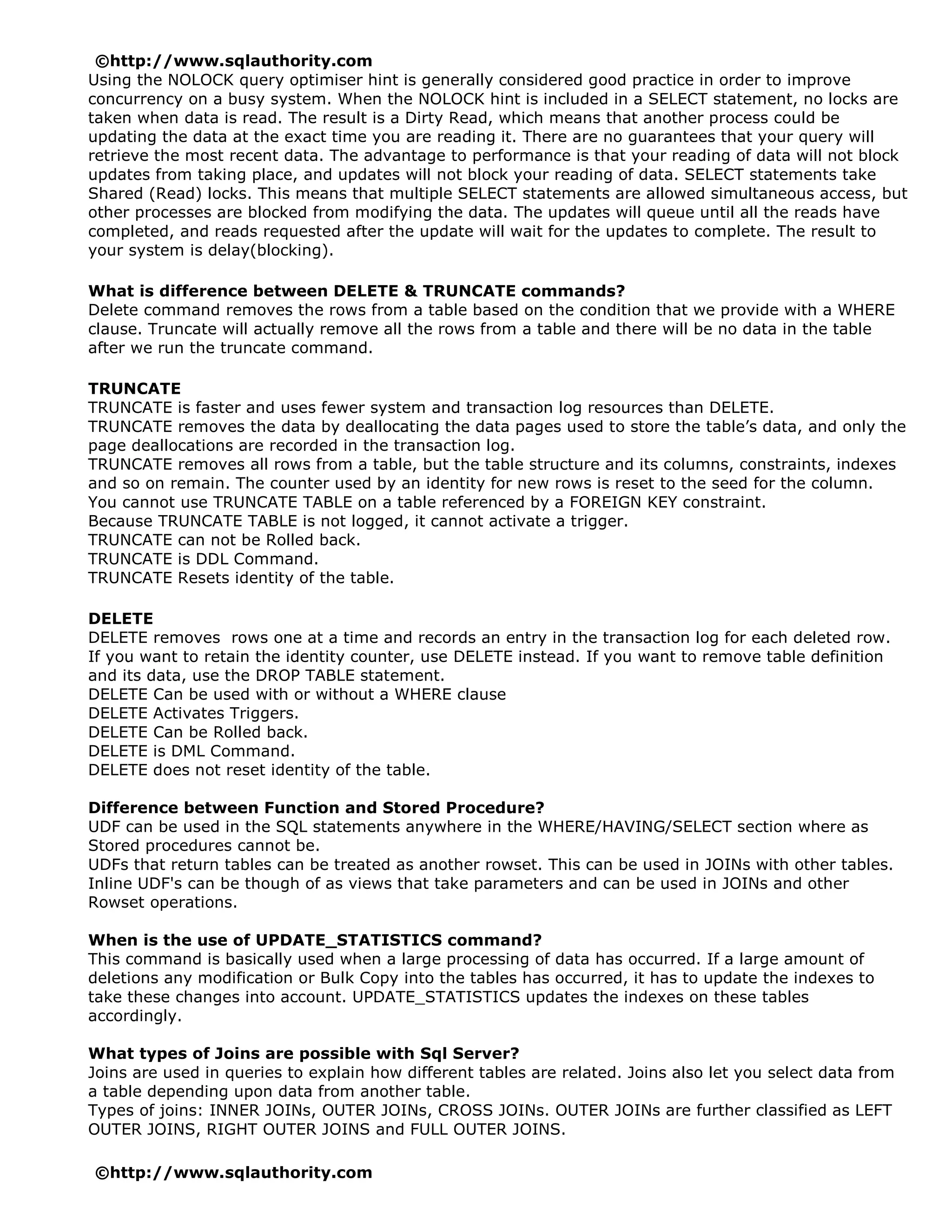 ©http://www.sqlauthority.com
Using the NOLOCK query optimiser hint is generally considered good practice in order to improve
concurrency on a busy system. When the NOLOCK hint is included in a SELECT statement, no locks are
taken when data is read. The result is a Dirty Read, which means that another process could be
updating the data at the exact time you are reading it. There are no guarantees that your query will
retrieve the most recent data. The advantage to performance is that your reading of data will not block
updates from taking place, and updates will not block your reading of data. SELECT statements take
Shared (Read) locks. This means that multiple SELECT statements are allowed simultaneous access, but
other processes are blocked from modifying the data. The updates will queue until all the reads have
completed, and reads requested after the update will wait for the updates to complete. The result to
your system is delay(blocking).

What is difference between DELETE & TRUNCATE commands?
Delete command removes the rows from a table based on the condition that we provide with a WHERE
clause. Truncate will actually remove all the rows from a table and there will be no data in the table
after we run the truncate command.

TRUNCATE
TRUNCATE is faster and uses fewer system and transaction log resources than DELETE.
TRUNCATE removes the data by deallocating the data pages used to store the table’s data, and only the
page deallocations are recorded in the transaction log.
TRUNCATE removes all rows from a table, but the table structure and its columns, constraints, indexes
and so on remain. The counter used by an identity for new rows is reset to the seed for the column.
You cannot use TRUNCATE TABLE on a table referenced by a FOREIGN KEY constraint.
Because TRUNCATE TABLE is not logged, it cannot activate a trigger.
TRUNCATE can not be Rolled back.
TRUNCATE is DDL Command.
TRUNCATE Resets identity of the table.

DELETE
DELETE removes rows one at a time and records an entry in the transaction log for each deleted row.
If you want to retain the identity counter, use DELETE instead. If you want to remove table definition
and its data, use the DROP TABLE statement.
DELETE Can be used with or without a WHERE clause
DELETE Activates Triggers.
DELETE Can be Rolled back.
DELETE is DML Command.
DELETE does not reset identity of the table.

Difference between Function and Stored Procedure?
UDF can be used in the SQL statements anywhere in the WHERE/HAVING/SELECT section where as
Stored procedures cannot be.
UDFs that return tables can be treated as another rowset. This can be used in JOINs with other tables.
Inline UDF's can be though of as views that take parameters and can be used in JOINs and other
Rowset operations.

When is the use of UPDATE_STATISTICS command?
This command is basically used when a large processing of data has occurred. If a large amount of
deletions any modification or Bulk Copy into the tables has occurred, it has to update the indexes to
take these changes into account. UPDATE_STATISTICS updates the indexes on these tables
accordingly.

What types of Joins are possible with Sql Server?
Joins are used in queries to explain how different tables are related. Joins also let you select data from
a table depending upon data from another table.
Types of joins: INNER JOINs, OUTER JOINs, CROSS JOINs. OUTER JOINs are further classified as LEFT
OUTER JOINS, RIGHT OUTER JOINS and FULL OUTER JOINS.

©http://www.sqlauthority.com
 