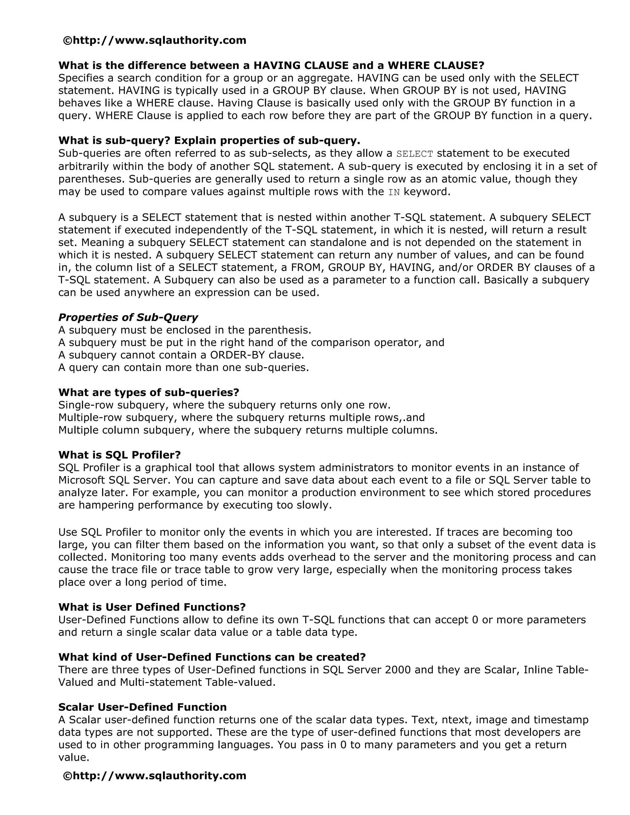 ©http://www.sqlauthority.com

What is the difference between a HAVING CLAUSE and a WHERE CLAUSE?
Specifies a search condition for a group or an aggregate. HAVING can be used only with the SELECT
statement. HAVING is typically used in a GROUP BY clause. When GROUP BY is not used, HAVING
behaves like a WHERE clause. Having Clause is basically used only with the GROUP BY function in a
query. WHERE Clause is applied to each row before they are part of the GROUP BY function in a query.

What is sub-query? Explain properties of sub-query.
Sub-queries are often referred to as sub-selects, as they allow a SELECT statement to be executed
arbitrarily within the body of another SQL statement. A sub-query is executed by enclosing it in a set of
parentheses. Sub-queries are generally used to return a single row as an atomic value, though they
may be used to compare values against multiple rows with the IN keyword.

A subquery is a SELECT statement that is nested within another T-SQL statement. A subquery SELECT
statement if executed independently of the T-SQL statement, in which it is nested, will return a result
set. Meaning a subquery SELECT statement can standalone and is not depended on the statement in
which it is nested. A subquery SELECT statement can return any number of values, and can be found
in, the column list of a SELECT statement, a FROM, GROUP BY, HAVING, and/or ORDER BY clauses of a
T-SQL statement. A Subquery can also be used as a parameter to a function call. Basically a subquery
can be used anywhere an expression can be used.

Properties of Sub-Query
A subquery must be enclosed in the parenthesis.
A subquery must be put in the right hand of the comparison operator, and
A subquery cannot contain a ORDER-BY clause.
A query can contain more than one sub-queries.

What are types of sub-queries?
Single-row subquery, where the subquery returns only one row.
Multiple-row subquery, where the subquery returns multiple rows,.and
Multiple column subquery, where the subquery returns multiple columns.

What is SQL Profiler?
SQL Profiler is a graphical tool that allows system administrators to monitor events in an instance of
Microsoft SQL Server. You can capture and save data about each event to a file or SQL Server table to
analyze later. For example, you can monitor a production environment to see which stored procedures
are hampering performance by executing too slowly.

Use SQL Profiler to monitor only the events in which you are interested. If traces are becoming too
large, you can filter them based on the information you want, so that only a subset of the event data is
collected. Monitoring too many events adds overhead to the server and the monitoring process and can
cause the trace file or trace table to grow very large, especially when the monitoring process takes
place over a long period of time.

What is User Defined Functions?
User-Defined Functions allow to define its own T-SQL functions that can accept 0 or more parameters
and return a single scalar data value or a table data type.

What kind of User-Defined Functions can be created?
There are three types of User-Defined functions in SQL Server 2000 and they are Scalar, Inline Table-
Valued and Multi-statement Table-valued.

Scalar User-Defined Function
A Scalar user-defined function returns one of the scalar data types. Text, ntext, image and timestamp
data types are not supported. These are the type of user-defined functions that most developers are
used to in other programming languages. You pass in 0 to many parameters and you get a return
value.
©http://www.sqlauthority.com
 