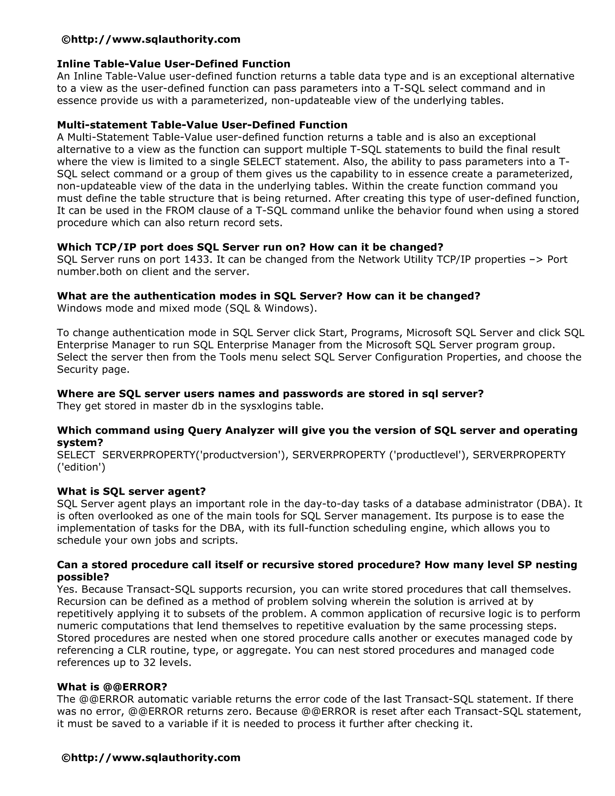 ©http://www.sqlauthority.com

Inline Table-Value User-Defined Function
An Inline Table-Value user-defined function returns a table data type and is an exceptional alternative
to a view as the user-defined function can pass parameters into a T-SQL select command and in
essence provide us with a parameterized, non-updateable view of the underlying tables.

Multi-statement Table-Value User-Defined Function
A Multi-Statement Table-Value user-defined function returns a table and is also an exceptional
alternative to a view as the function can support multiple T-SQL statements to build the final result
where the view is limited to a single SELECT statement. Also, the ability to pass parameters into a T-
SQL select command or a group of them gives us the capability to in essence create a parameterized,
non-updateable view of the data in the underlying tables. Within the create function command you
must define the table structure that is being returned. After creating this type of user-defined function,
It can be used in the FROM clause of a T-SQL command unlike the behavior found when using a stored
procedure which can also return record sets.

Which TCP/IP port does SQL Server run on? How can it be changed?
SQL Server runs on port 1433. It can be changed from the Network Utility TCP/IP properties –> Port
number.both on client and the server.

What are the authentication modes in SQL Server? How can it be changed?
Windows mode and mixed mode (SQL & Windows).

To change authentication mode in SQL Server click Start, Programs, Microsoft SQL Server and click SQL
Enterprise Manager to run SQL Enterprise Manager from the Microsoft SQL Server program group.
Select the server then from the Tools menu select SQL Server Configuration Properties, and choose the
Security page.

Where are SQL server users names and passwords are stored in sql server?
They get stored in master db in the sysxlogins table.

Which command using Query Analyzer will give you the version of SQL server and operating
system?
SELECT SERVERPROPERTY('productversion'), SERVERPROPERTY ('productlevel'), SERVERPROPERTY
('edition')

What is SQL server agent?
SQL Server agent plays an important role in the day-to-day tasks of a database administrator (DBA). It
is often overlooked as one of the main tools for SQL Server management. Its purpose is to ease the
implementation of tasks for the DBA, with its full-function scheduling engine, which allows you to
schedule your own jobs and scripts.

Can a stored procedure call itself or recursive stored procedure? How many level SP nesting
possible?
Yes. Because Transact-SQL supports recursion, you can write stored procedures that call themselves.
Recursion can be defined as a method of problem solving wherein the solution is arrived at by
repetitively applying it to subsets of the problem. A common application of recursive logic is to perform
numeric computations that lend themselves to repetitive evaluation by the same processing steps.
Stored procedures are nested when one stored procedure calls another or executes managed code by
referencing a CLR routine, type, or aggregate. You can nest stored procedures and managed code
references up to 32 levels.

What is @@ERROR?
The @@ERROR automatic variable returns the error code of the last Transact-SQL statement. If there
was no error, @@ERROR returns zero. Because @@ERROR is reset after each Transact-SQL statement,
it must be saved to a variable if it is needed to process it further after checking it.


©http://www.sqlauthority.com
 