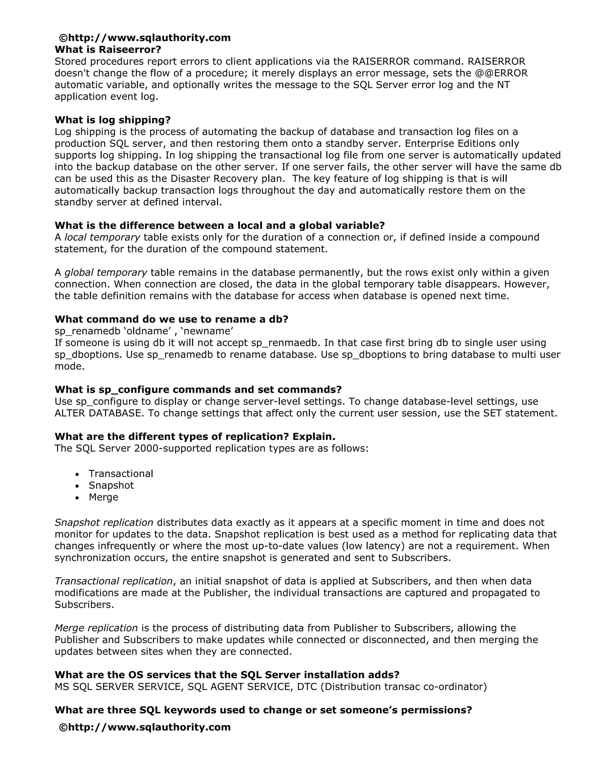 ©http://www.sqlauthority.com
What is Raiseerror?
Stored procedures report errors to client applications via the RAISERROR command. RAISERROR
doesn't change the flow of a procedure; it merely displays an error message, sets the @@ERROR
automatic variable, and optionally writes the message to the SQL Server error log and the NT
application event log.

What is log shipping?
Log shipping is the process of automating the backup of database and transaction log files on a
production SQL server, and then restoring them onto a standby server. Enterprise Editions only
supports log shipping. In log shipping the transactional log file from one server is automatically updated
into the backup database on the other server. If one server fails, the other server will have the same db
can be used this as the Disaster Recovery plan. The key feature of log shipping is that is will
automatically backup transaction logs throughout the day and automatically restore them on the
standby server at defined interval.

What is the difference between a local and a global variable?
A local temporary table exists only for the duration of a connection or, if defined inside a compound
statement, for the duration of the compound statement.

A global temporary table remains in the database permanently, but the rows exist only within a given
connection. When connection are closed, the data in the global temporary table disappears. However,
the table definition remains with the database for access when database is opened next time.

What command do we use to rename a db?
sp_renamedb ‘oldname’ , ‘newname’
If someone is using db it will not accept sp_renmaedb. In that case first bring db to single user using
sp_dboptions. Use sp_renamedb to rename database. Use sp_dboptions to bring database to multi user
mode.

What is sp_configure commands and set commands?
Use sp_configure to display or change server-level settings. To change database-level settings, use
ALTER DATABASE. To change settings that affect only the current user session, use the SET statement.

What are the different types of replication? Explain.
The SQL Server 2000-supported replication types are as follows:

    •   Transactional
    •   Snapshot
    •   Merge

Snapshot replication distributes data exactly as it appears at a specific moment in time and does not
monitor for updates to the data. Snapshot replication is best used as a method for replicating data that
changes infrequently or where the most up-to-date values (low latency) are not a requirement. When
synchronization occurs, the entire snapshot is generated and sent to Subscribers.

Transactional replication, an initial snapshot of data is applied at Subscribers, and then when data
modifications are made at the Publisher, the individual transactions are captured and propagated to
Subscribers.

Merge replication is the process of distributing data from Publisher to Subscribers, allowing the
Publisher and Subscribers to make updates while connected or disconnected, and then merging the
updates between sites when they are connected.

What are the OS services that the SQL Server installation adds?
MS SQL SERVER SERVICE, SQL AGENT SERVICE, DTC (Distribution transac co-ordinator)

What are three SQL keywords used to change or set someone’s permissions?
©http://www.sqlauthority.com
 
