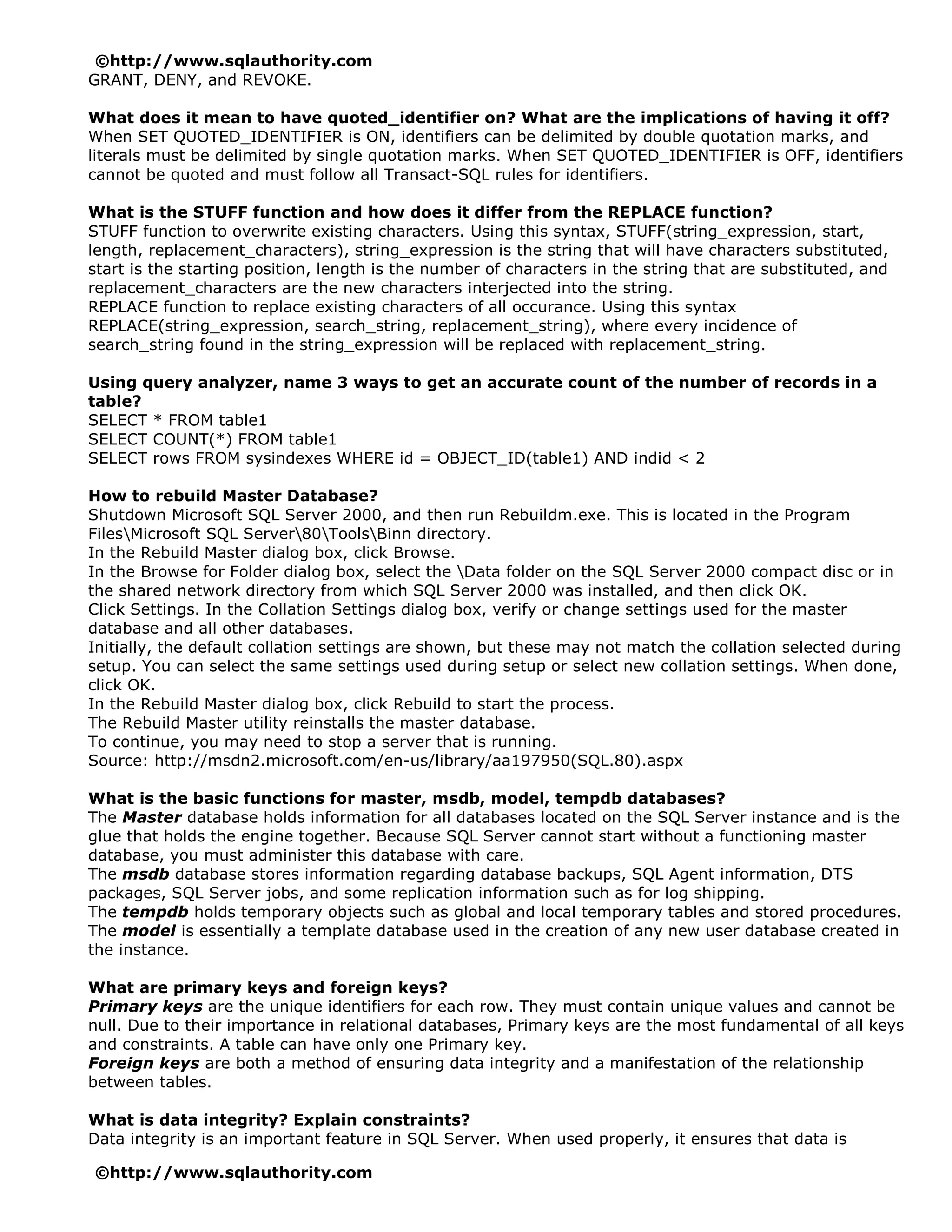 ©http://www.sqlauthority.com
GRANT, DENY, and REVOKE.

What does it mean to have quoted_identifier on? What are the implications of having it off?
When SET QUOTED_IDENTIFIER is ON, identifiers can be delimited by double quotation marks, and
literals must be delimited by single quotation marks. When SET QUOTED_IDENTIFIER is OFF, identifiers
cannot be quoted and must follow all Transact-SQL rules for identifiers.

What is the STUFF function and how does it differ from the REPLACE function?
STUFF function to overwrite existing characters. Using this syntax, STUFF(string_expression, start,
length, replacement_characters), string_expression is the string that will have characters substituted,
start is the starting position, length is the number of characters in the string that are substituted, and
replacement_characters are the new characters interjected into the string.
REPLACE function to replace existing characters of all occurance. Using this syntax
REPLACE(string_expression, search_string, replacement_string), where every incidence of
search_string found in the string_expression will be replaced with replacement_string.

Using query analyzer, name 3 ways to get an accurate count of the number of records in a
table?
SELECT * FROM table1
SELECT COUNT(*) FROM table1
SELECT rows FROM sysindexes WHERE id = OBJECT_ID(table1) AND indid < 2

How to rebuild Master Database?
Shutdown Microsoft SQL Server 2000, and then run Rebuildm.exe. This is located in the Program
FilesMicrosoft SQL Server80ToolsBinn directory.
In the Rebuild Master dialog box, click Browse.
In the Browse for Folder dialog box, select the Data folder on the SQL Server 2000 compact disc or in
the shared network directory from which SQL Server 2000 was installed, and then click OK.
Click Settings. In the Collation Settings dialog box, verify or change settings used for the master
database and all other databases.
Initially, the default collation settings are shown, but these may not match the collation selected during
setup. You can select the same settings used during setup or select new collation settings. When done,
click OK.
In the Rebuild Master dialog box, click Rebuild to start the process.
The Rebuild Master utility reinstalls the master database.
To continue, you may need to stop a server that is running.
Source: http://msdn2.microsoft.com/en-us/library/aa197950(SQL.80).aspx

What is the basic functions for master, msdb, model, tempdb databases?
The Master database holds information for all databases located on the SQL Server instance and is the
glue that holds the engine together. Because SQL Server cannot start without a functioning master
database, you must administer this database with care.
The msdb database stores information regarding database backups, SQL Agent information, DTS
packages, SQL Server jobs, and some replication information such as for log shipping.
The tempdb holds temporary objects such as global and local temporary tables and stored procedures.
The model is essentially a template database used in the creation of any new user database created in
the instance.

What are primary keys and foreign keys?
Primary keys are the unique identifiers for each row. They must contain unique values and cannot be
null. Due to their importance in relational databases, Primary keys are the most fundamental of all keys
and constraints. A table can have only one Primary key.
Foreign keys are both a method of ensuring data integrity and a manifestation of the relationship
between tables.

What is data integrity? Explain constraints?
Data integrity is an important feature in SQL Server. When used properly, it ensures that data is

©http://www.sqlauthority.com
 