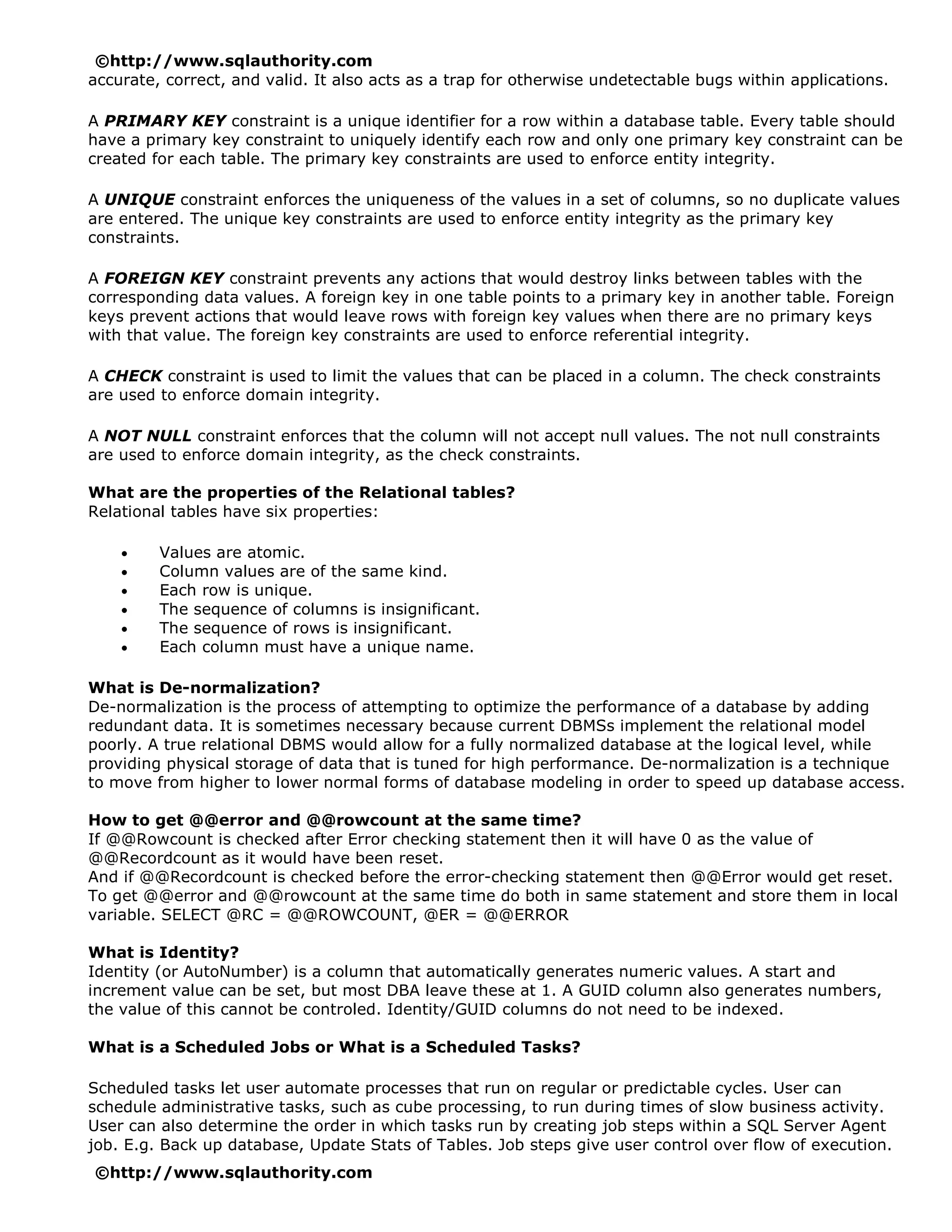 ©http://www.sqlauthority.com
accurate, correct, and valid. It also acts as a trap for otherwise undetectable bugs within applications.

A PRIMARY KEY constraint is a unique identifier for a row within a database table. Every table should
have a primary key constraint to uniquely identify each row and only one primary key constraint can be
created for each table. The primary key constraints are used to enforce entity integrity.

A UNIQUE constraint enforces the uniqueness of the values in a set of columns, so no duplicate values
are entered. The unique key constraints are used to enforce entity integrity as the primary key
constraints.

A FOREIGN KEY constraint prevents any actions that would destroy links between tables with the
corresponding data values. A foreign key in one table points to a primary key in another table. Foreign
keys prevent actions that would leave rows with foreign key values when there are no primary keys
with that value. The foreign key constraints are used to enforce referential integrity.

A CHECK constraint is used to limit the values that can be placed in a column. The check constraints
are used to enforce domain integrity.

A NOT NULL constraint enforces that the column will not accept null values. The not null constraints
are used to enforce domain integrity, as the check constraints.

What are the properties of the Relational tables?
Relational tables have six properties:

    •    Values are atomic.
    •    Column values are of the same kind.
    •    Each row is unique.
    •    The sequence of columns is insignificant.
    •    The sequence of rows is insignificant.
    •    Each column must have a unique name.

What is De-normalization?
De-normalization is the process of attempting to optimize the performance of a database by adding
redundant data. It is sometimes necessary because current DBMSs implement the relational model
poorly. A true relational DBMS would allow for a fully normalized database at the logical level, while
providing physical storage of data that is tuned for high performance. De-normalization is a technique
to move from higher to lower normal forms of database modeling in order to speed up database access.

How to get @@error and @@rowcount at the same time?
If @@Rowcount is checked after Error checking statement then it will have 0 as the value of
@@Recordcount as it would have been reset.
And if @@Recordcount is checked before the error-checking statement then @@Error would get reset.
To get @@error and @@rowcount at the same time do both in same statement and store them in local
variable. SELECT @RC = @@ROWCOUNT, @ER = @@ERROR

What is Identity?
Identity (or AutoNumber) is a column that automatically generates numeric values. A start and
increment value can be set, but most DBA leave these at 1. A GUID column also generates numbers,
the value of this cannot be controled. Identity/GUID columns do not need to be indexed.

What is a Scheduled Jobs or What is a Scheduled Tasks?

Scheduled tasks let user automate processes that run on regular or predictable cycles. User can
schedule administrative tasks, such as cube processing, to run during times of slow business activity.
User can also determine the order in which tasks run by creating job steps within a SQL Server Agent
job. E.g. Back up database, Update Stats of Tables. Job steps give user control over flow of execution.
©http://www.sqlauthority.com
 