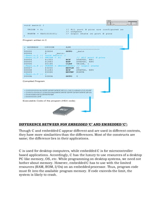 DIFFERENCE BETWEEN NON EMBEDDED ‘C’ AND EMBEDDED ‘C’:
Though C and embedded C appear different and are used in different contexts,
they have more similarities than the differences. Most of the constructs are
same; the difference lies in their applications.
C is used for desktop computers, while embedded C is for microcontroller
based applications. Accordingly, C has the luxury to use resources of a desktop
PC like memory, OS, etc. While programming on desktop systems, we need not
bother about memory. However, embedded C has to use with the limited
resources (RAM, ROM, I/Os) on an embedded processor. Thus, program code
must fit into the available program memory. If code exceeds the limit, the
system is likely to crash.
 