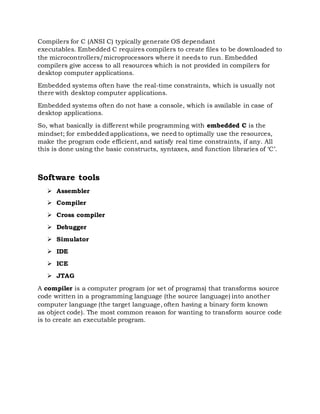 Compilers for C (ANSI C) typically generate OS dependant
executables. Embedded C requires compilers to create files to be downloaded to
the microcontrollers/microprocessors where it needs to run. Embedded
compilers give access to all resources which is not provided in compilers for
desktop computer applications.
Embedded systems often have the real-time constraints, which is usually not
there with desktop computer applications.
Embedded systems often do not have a console, which is available in case of
desktop applications.
So, what basically is different while programming with embedded C is the
mindset; for embedded applications, we need to optimally use the resources,
make the program code efficient, and satisfy real time constraints, if any. All
this is done using the basic constructs, syntaxes, and function libraries of ‘C’.
Software tools
 Assembler
 Compiler
 Cross compiler
 Debugger
 Simulator
 IDE
 ICE
 JTAG
A compiler is a computer program (or set of programs) that transforms source
code written in a programming language (the source language) into another
computer language (the target language, often having a binary form known
as object code). The most common reason for wanting to transform source code
is to create an executable program.
 