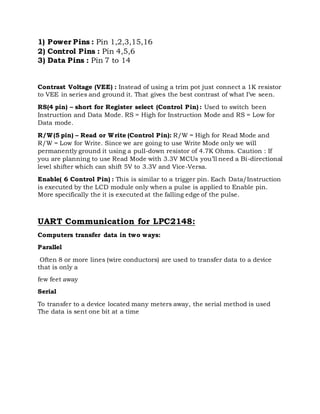 1) Power Pins : Pin 1,2,3,15,16
2) Control Pins : Pin 4,5,6
3) Data Pins : Pin 7 to 14
Contrast Voltage (VEE) : Instead of using a trim pot just connect a 1K resistor
to VEE in series and ground it. That gives the best contrast of what I’ve seen.
RS(4 pin) – short for Register select (Control Pin) : Used to switch been
Instruction and Data Mode. RS = High for Instruction Mode and RS = Low for
Data mode.
R/W(5 pin) – Read or Write (Control Pin): R/W = High for Read Mode and
R/W = Low for Write. Since we are going to use Write Mode only we will
permanently ground it using a pull-down resistor of 4.7K Ohms. Caution : If
you are planning to use Read Mode with 3.3V MCUs you’ll need a Bi-directional
level shifter which can shift 5V to 3.3V and Vice-Versa.
Enable( 6 Control Pin) : This is similar to a trigger pin. Each Data/Instruction
is executed by the LCD module only when a pulse is applied to Enable pin.
More specifically the it is executed at the falling edge of the pulse.
UART Communication for LPC2148:
Computers transfer data in two ways:
Parallel
Often 8 or more lines (wire conductors) are used to transfer data to a device
that is only a
few feet away
Serial
To transfer to a device located many meters away, the serial method is used
The data is sent one bit at a time
 