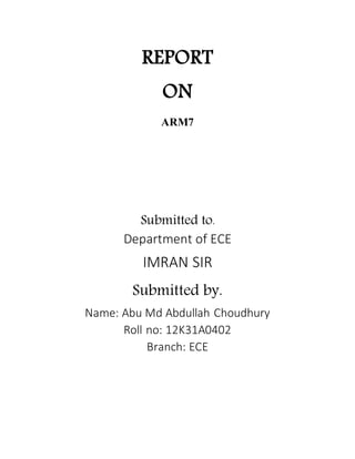 REPORT
ON
ARM7
Submitted to.
Department of ECE
IMRAN SIR
Submitted by.
Name: Abu Md Abdullah Choudhury
Roll no: 12K31A0402
Branch: ECE
 