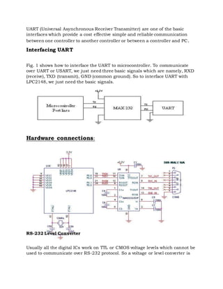 UART (Universal Asynchronous Receiver Transmitter) are one of the basic
interfaces which provide a cost effective simple and reliable communication
between one controller to another controller or between a controller and PC.
Interfacing UART
Fig. 1 shows how to interface the UART to microcontroller. To communicate
over UART or USART, we just need three basic signals which are namely, RXD
(receive), TXD (transmit), GND (common ground). So to interface UART with
LPC2148, we just need the basic signals.
Hardware connections:
RS-232 Level Converter
Usually all the digital ICs work on TTL or CMOS voltage levels which cannot be
used to communicate over RS-232 protocol. So a voltage or level converter is
 