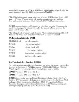 needed which can convert TTL to RS232 and RS232 to TTL voltage levels. The
most commonly used RS-232 level converter is MAX232.
This IC includes charge pump which can generate RS232 voltage levels (-10V
and +10V) from 5V power supply. It also includes two receiver and two
transmitters and is capable of full-duplex UART/USART communication.
RS-232 communication enables point-to-point data transfer. It is commonly
used in data acquisition applications, for the transfer of data between the
microcontroller and a PC.
The voltage levels of a microcontroller and PC are not directly compatible with
those of RS-232, a level transition buffer such as MAX232 be used.
Different registers in UART
PINSEL0 (0,1,2) pin select register
U0LCR line control register
U0DLL divisor latch LSB
U0LSR line statues register
U0THR transmitter holding register
U0RBR receiver buffer register
Pin Function Select Registers (PINSEL)
To enable you to select which pin functions you would like to use, you need to
use one of the the three PINSEL registers: PINSEL0, PINSEL1 and PINSEL2.
Which register you use depends on which pin you want to modify.
PINSEL0 contains GPIO pins 0.0 to 0.15
PINSEL1 contains GPIO pins 0.16 to 0.31
PINSEL2 is a special case, and is used to control whether pins 1.16..31 are
used as GPIO pins, or as a Debug port in combination with a hardware JTAG
debugger. Since we are using a hardware JTAG debugger in all of these
tutorials, these pins will not be available to use as GPIO during testing and
development (they are used by the JTAG device itself).
 