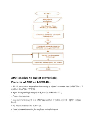 ADC (analogy to digital conversion):
Features of ADC on LPC2148:-
• 10 bit successive approximation analog to digital converter (one in LPC2141/2
and two in LPC2144/6/8).
• Input multiplexing among 6 or 8 pins (ADC0 and ADC1).
• Power-down mode.
• Measurement range 0 V to VREF (typically 3 V; not to exceed VDDA voltage
level).
• 10 bit conversion time ≥ 2.44 μs.
• Burst conversion mode for single or multiple inputs.
 