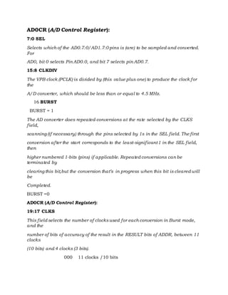 AD0CR (A/D Control Register):
7:0 SEL
Selects which of the AD0.7:0/AD1.7:0 pins is (are) to be sampled and converted.
For
AD0, bit 0 selects Pin AD0.0, and bit 7 selects pin AD0.7.
15:8 CLKDIV
The VPB clock (PCLK) is divided by (this value plus one) to produce the clock for
the
A/D converter, which should be less than or equal to 4.5 MHz.
16 BURST
BURST = 1
The AD converter does repeated conversions at the rate selected by the CLKS
field,
scanning (if necessary) through the pins selected by 1s in the SEL field. The first
conversion after the start corresponds to the least-significant1 in the SEL field,
then
higher numbered 1-bits (pins) if applicable. Repeated conversions can be
terminated by
clearing this bit,but the conversion that’s in progress when this bit is cleared will
be
Completed.
BURST =0
AD0CR (A/D Control Register):
19:17 CLKS
This field selects the number of clocksused for each conversion in Burst mode,
and the
number of bits of accuracy of the result in the RESULT bits of ADDR, between 11
clocks
(10 bits) and 4 clocks (3 bits).
000 11 clocks /10 bits
 