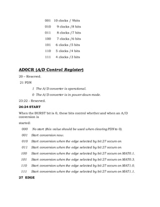 001 10 clocks / 9bits
010 9 clocks /8 bits
011 8 clocks /7 bits
100 7 clocks /6 bits
101 6 clocks /5 bits
110 5 clocks /4 bits
111 4 clocks /3 bits
AD0CR (A/D Control Register)
20 – Reserved.
21 PDN
1 The A/D converter is operational.
0 The A/D converter is in power-down mode.
23:22 - Reserved.
26:24 START
When the BURST bit is 0, these bits control whether and when an A/D
conversion is
started:
000 No start (this value should be used when clearing PDN to 0).
001 Start conversion now.
010 Start conversion when the edge selected by bit 27 occurs on
011 Start conversion when the edge selected by bit 27 occurs on
100 Start conversion when the edge selected by bit 27 occurs on MAT0.1.
101 Start conversion when the edge selected by bit 27 occurs on MAT0.3.
110 Start conversion when the edge selected by bit 27 occurs on MAT1.0.
111 Start conversion when the edge selected by bit 27 occurs on MAT1.1.
27 EDGE
 