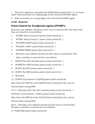 1 This bit is significant only when the START field contains 010-111. In these
cases: Startconversion on a falling edge on the selected CAP/MAT signal.
0 Start conversion on a rising edge on the selected CAP/MAT signal.
31:28 - Reserved
Power Control for Peripherals register (PCONP ):
Reserved, user software should not write ones to reserved bits. The value read
from are served bit is not defined.
1 PCTIM0 Timer/Counter 0 power/clock control bit. 1
2 PCTIM1 Timer/Counter 1 power/clock control bit. 1
3 PCUART0 UART0 power/clock control bit. 1
4 PCUART1 UART1 power/clock control bit. 1
5 PCPWM0 PWM0 power/clock control bit. 1
6 Reserved, user software should not write ones to reserved bits. The
value read from a reserved bit is not defined.
7 PCI2C0 The I2C0 interface power/clock control bit. 1
8 PCSPI0 The SPI0 interface power/clock control bit. 1
9 PCRTC The RTC power/clock control bit. 1
10 PCSPI1 The SSP interface power/clock control bit. 1
11 – Reserved.
12 PCAD0 A/D converter 0 (ADC0) power/clock control bit.
Note: Clear the PDN bit in the AD0CR before clearing this bit, and set
this bit before setting PDN.
18:13 - Reserved, I2C1 The I2C1 interface power/clock control bit. 1
20 PCAD1 A/D converter 1 (ADC1) power/clock control bit.
Note: Clear the PDN bit in the AD1CR before clearing this bit, and set
this bit before setting PDN.
30:21 - Reserved, user software should not write ones to reserved bits.
Thevalue read from a reserved bit is not defined.
31 PUSB USB power/clock control bit.
 