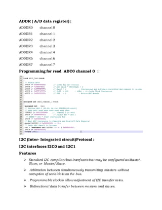 ADDR ( A/D data register) :
AD0DR0 channel 0
AD0DR1 channel 1
AD0DR2 channel 2
AD0DR3 channel 3
AD0DR4 channel 4
AD0DR6 channel 6
AD0DR7 channel 7
Programming for read ADC0 channel 0 :
I2C (Inter- Integrated circuit)Protocal :
I2C interfaces I2C0 and I2C1
Features
 Standard I2C compliant bus interfacesthat may be configured asMaster,
Slave, or Master/Slave.
 Arbitration between simultaneously transmitting masters without
corruption of serialdata on the bus.
 Programmable clockto allow adjustment of I2C transfer rates.
 Bidirectional data transfer between masters and slaves.
 