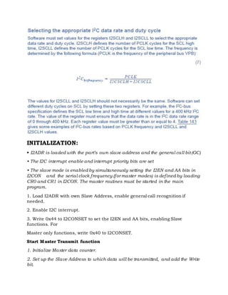INITIALIZATION:
• I2ADR is loaded with the part’s own slave address and the general call bit (GC)
• The I2C interrupt enable and interrupt priority bits are set
• The slave mode is enabled by simultaneously setting the I2EN and AA bits in
I2CON and the serial clock frequency (for master modes) is defined by loading
CR0 and CR1 in I2CON. The master routines must be started in the main
program.
1. Load I2ADR with own Slave Address, enable general call recognition if
needed.
2. Enable I2C interrupt.
3. Write 0x44 to I2CONSET to set the I2EN and AA bits, enabling Slave
functions. For
Master only functions, write 0x40 to I2CONSET.
Start Master Transmit function
1. Initialize Master data counter.
2. Set up the Slave Address to which data will be transmitted, and add the Write
bit.
 