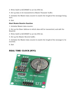 3. Write 0x20 to I2CONSET to set the STA bit.
4. Set up data to be transmitted in Master Transmit buffer.
5. Initialize the Master data counter to match the length of the message being
sent.
6. Exit
Start Master Receive function
1. Initialize Master data counter.
2. Set up the Slave Address to which data will be transmitted, and add the
Read bit.
3. Write 0x20 to I2CONSET to set the STA bit.
4. Set up the Master Receive buffer.
5. Initialize the Master data counter to match the length of the message to be
received.
6. Exit
REAL TIME CLOCK (RTC)
 