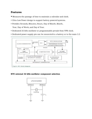 Features
• Measures the passage of time to maintain a calendar and clock.
• Ultra Low Power design to support battery powered systems.
• Provides Seconds, Minutes, Hours, Day of Month, Month,
Year, Day of Week, and Day of Year.
• Dedicated 32 kHz oscillator or programmable presale from VPB clock.
• Dedicated power supply pin can be connected to a battery or to the main 3.3
RTC external 32 kHz oscillator component selection
 