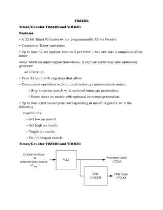 TIMERS
Timer/Counter TIMER0 and TIMER1
Features
• A 32-bit Timer/Counter with a programmable 32-bit Presale.
• Counter or Timer operation
• Up to four 32-bit capture channels per timer, that can take a snapshot of the
timer
value when an input signal transitions. A capture event may also optionally
generate
an interrupt.
• Four 32-bit match registers that allow:
– Continuous operation with optional interrupt generation on match.
– Stop timer on match with optional interrupt generation.
– Reset timer on match with optional interrupt generation.
• Up to four external outputs corresponding to match registers, with the
following
capabilities:
– Set low on match.
– Set high on match.
– Toggle on match.
– Do nothing on match.
Timer/Counter TIMER0 and TIMER1
 