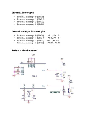 External interrupts
 External interrupt 0 (EINT0)
 External interrupt 1 (EINT 1)
 External interrupt 2 (EINT2)
 External interrupt 3 (EINT3)
External interrupts hardware pins
 External interrupt 0 (EINT0) P0.1 , P0.16
 External interrupt 1 (EINT 1) P0.3 , P0.14
 External interrupt 2 (EINT2) P0.7 ,P0.15
 External interrupt 3 (EINT3) P0.20 . P0.30
Hardware circuit diagram
 