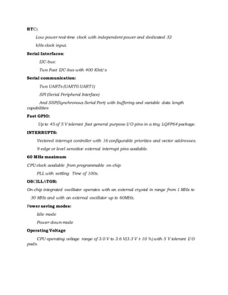 RTC:
Low power real-time clock with independent power and dedicated 32
kHz clock input.
Serial Interfaces:
I2C-bus:
Two Fast I2C-bus with 400 Kbit/s
Serial communication:
Two UARTs (UART0.UART1)
SPI (Serial Peripheral Interface)
And SSP(Synchronous Serial Port) with buffering and variable data length
capabilities
Fast GPIO:
Up to 45 of 5 V tolerant fast general purpose I/O pins in a tiny LQFP64 package.
INTERRUPTS:
Vectored interrupt controller with 16 configurable priorities and vector addresses.
9 edge or level sensitive external interrupt pins available.
60 MHz maximum
CPU clock available from programmable on-chip
PLL with settling Time of 100s.
OSCILLATOR:
On-chip integrated oscillator operates with an external crystal in range from 1 MHz to
30 MHz and with an external oscillator up to 60MHz.
Power saving modes:
Idle mode
Power-down mode
Operating Voltage
CPU operating voltage range of 3.0 V to 3.6 V(3.3 V ± 10 %) with 5 V tolerant I/O
pads.
 