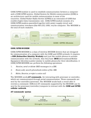 GSM/GPRS module is used to establish communication between a computer
and a GSM-GPRS system. Global System for Mobile communication (GSM) is
an architecture used for mobile communication in most of the
countries. Global Packet Radio Service (GPRS) is an extension of GSM that
enables higher data transmission rate. GSM/GPRS module consists of a
GSM/GPRS modem assembled together with power supply circuit and
communication interfaces (like RS-232, USB, etc) for computer. The MODEM is
the soul of such modules.
GSM/GPRS MODEM
GSM/GPRS MODEM is a class of wireless MODEM devices that are designed
for communication of a computer with the GSM and GPRS network. It requires
a SIM (Subscriber Identity Module) card just like mobile phones to activate
communication with the network. Also they have IMEI (International Mobile
Equipment Identity) number similar to mobile phones for their identification. A
GSM/GPRS MODEM can perform the following operations:
1. Receive, send or delete SMS messages in a SIM.
2. Read, add, search phonebook entries of the SIM.
3. Make, Receive, or reject a voice call
The MODEM needs AT commands, for interacting with processor or controller,
which are communicated through serial communication. These commands are
sent by the controller/processor. The MODEM sends back a result after it
receives a command. Different AT commands supported by the MODEM can be
sent by the processor/controller/computer to interact with the GSM and GPRS
cellular network.
AT commands' syntax
 