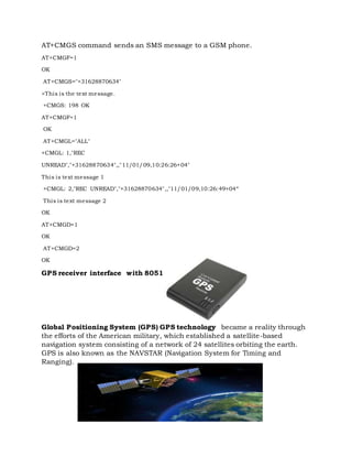 AT+CMGS command sends an SMS message to a GSM phone.
AT+CMGF=1
OK
AT+CMGS="+31628870634"
>This is the text message.
+CMGS: 198 OK
AT+CMGF=1
OK
AT+CMGL="ALL"
+CMGL: 1,"REC
UNREAD","+31628870634",,"11/01/09,10:26:26+04"
This is text message 1
+CMGL: 2,"REC UNREAD","+31628870634",,"11/01/09,10:26:49+04“
This is text message 2
OK
AT+CMGD=1
OK
AT+CMGD=2
OK
GPS receiver interface with 8051
Global Positioning System (GPS) GPS technology became a reality through
the efforts of the American military, which established a satellite-based
navigation system consisting of a network of 24 satellites orbiting the earth.
GPS is also known as the NAVSTAR (Navigation System for Timing and
Ranging).
 