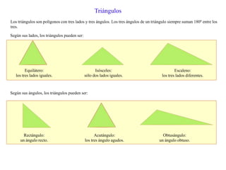 Triángulos
Los triángulos son polígonos con tres lados y tres ángulos. Los tres ángulos de un triángulo siempre suman 180º entre los
tres.
Según sus lados, los triángulos pueden ser:
Equilátero:
los tres lados iguales.
Isósceles:
sólo dos lados iguales.
Escaleno:
los tres lados diferentes.
Según sus ángulos, los triángulos pueden ser:
Rectángulo:
un ángulo recto.
Acutángulo:
los tres ángulo agudos.
Obtusángulo:
un ángulo obtuso.
 