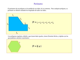 El perímetro de un polígono es la medida de sus lados, de su contorno. Para cualquier polígono, su
perímetro se obtiene sumando las longitudes de todos sus lados.
Perímetro
l1
l2
l3
l4
l5
l6
P = l1 + l2 + l3 + l4 + l5 + l6
Los polígonos regulares, debido a que tienen lados iguales, tienen fórmulas fáciles y rápidas con las
que podemos calcular su perímetro.
l
P = 6 x l
 