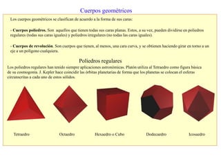 Cuerpos geométricos
Los cuerpos geométricos se clasifican de acuerdo a la forma de sus caras:
- Cuerpos poliedros. Son aquellos que tienen todas sus caras planas. Estos, a su vez, pueden dividirse en poliedros
regulares (todas sus caras iguales) y poliedros irregulares (no todas las caras iguales).
- Cuerpos de revolución. Son cuerpos que tienen, al menos, una cara curva, y se obtienen haciendo girar en torno a un
eje a un polígono cualquiera.
Poliedros regulares
Tetraedro Octaedro Hexaedro o Cubo Dodecaedro Icosaedro
Los poliedros regulares han tenido siempre aplicaciones astronómicas. Platón utiliza al Tetraedro como figura básica
de su cosmogonía. J. Kepler hace coincidir las órbitas planetarias de forma que los planetas se colocan el esferas
circunscritas a cada uno de estos sólidos.
 