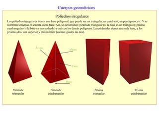 Cuerpos geométricos
Poliedros irregulares
Los poliedros irregulares tienen una base poligonal, que puede ser un triángulo, un cuadrado, un pentágono, etc. Y se
nombran teniendo en cuenta dicha base. Así, se denominan: pirámide triangular (si la base es un triángulo); prisma
cuadrangular (si la base es un cuadrado) y así con los demás polígonos. Las pirámides tienen una sola base, y los
prismas dos, una superior y otra inferior (siendo iguales las dos).
Pirámide
triangular
Pirámide
cuadrangular
Prisma
cuadrangular
Prisma
triangular
Arista
Base
Cara
Altura
 