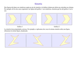 Simetría
Dos figuras del plano son simétricas según un eje de simetría si al doblar el plano por dicho eje coinciden sus siluetas.
Por ejemplo, de los dos casos siguientes, las figuras del gráfico 1 son simétricas, mientras que las del gráfico 2 no lo
son.
Gráfico 1 Gráfico 2
La simetría tiene propiedades curiosas. Por ejemplo, si aplicamos dos veces la misma simetría sobre una figura,
obtenemos la misma figura, desplazada.
 