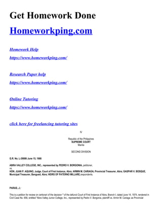 Get Homework Done
Homeworkping.com
Homework Help
https://www.homeworkping.com/
Research Paper help
https://www.homeworkping.com/
Online Tutoring
https://www.homeworkping.com/
click here for freelancing tutoring sites
IV
Republic of the Philippines
SUPREME COURT
Manila
SECOND DIVISION
G.R. No. L-39086 June 15, 1988
ABRA VALLEY COLLEGE, INC., represented by PEDRO V. BORGONIA, petitioner,
vs.
HON. JUAN P. AQUINO, Judge, Court of First Instance, Abra; ARMIN M. CARIAGA, Provincial Treasurer, Abra; GASPAR V. BOSQUE,
Municipal Treasurer, Bangued, Abra; HEIRS OF PATERNO MILLARE,respondents.
PARAS, J.:
This is a petition for review on certiorari of the decision * of the defunct Court of First Instance of Abra, Branch I, dated June 14, 1974, rendered in
Civil Case No. 656, entitled "Abra Valley Junior College, Inc., represented by Pedro V. Borgonia, plaintiff vs. Armin M. Cariaga as Provincial
 