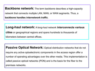 Long-haul network: A long-haul network interconnects various
cities or geographical regions and spans hundreds to thousands of
kilometers between central offices.
Passive Optical Network: Optical distribution networks that do not
require any active optoelectronic components in the access region offer a
number of operating advantages over the other media. This implementation is
called passive optical networks (PON) and is the basis for the fiber to the
premises networks.
Backbone network: The term backbone describes a high-capacity
network that connects multiple LAN, MAN, or WAN segments. Thus, a
backbone handles internetwork traffic.
 
