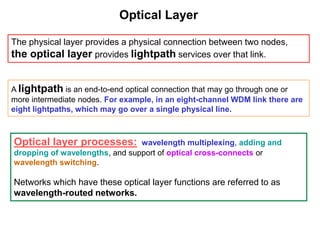 Optical Layer
The physical layer provides a physical connection between two nodes,
the optical layer provides lightpath services over that link.
A lightpath is an end-to-end optical connection that may go through one or
more intermediate nodes. For example, in an eight-channel WDM link there are
eight lightpaths, which may go over a single physical line.
Optical layer processes: wavelength multiplexing, adding and
dropping of wavelengths, and support of optical cross-connects or
wavelength switching.
Networks which have these optical layer functions are referred to as
wavelength-routed networks.
 