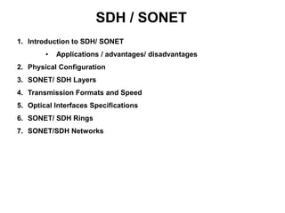 SDH / SONET
1. Introduction to SDH/ SONET
• Applications / advantages/ disadvantages
2. Physical Configuration
3. SONET/ SDH Layers
4. Transmission Formats and Speed
5. Optical Interfaces Specifications
6. SONET/ SDH Rings
7. SONET/SDH Networks
 